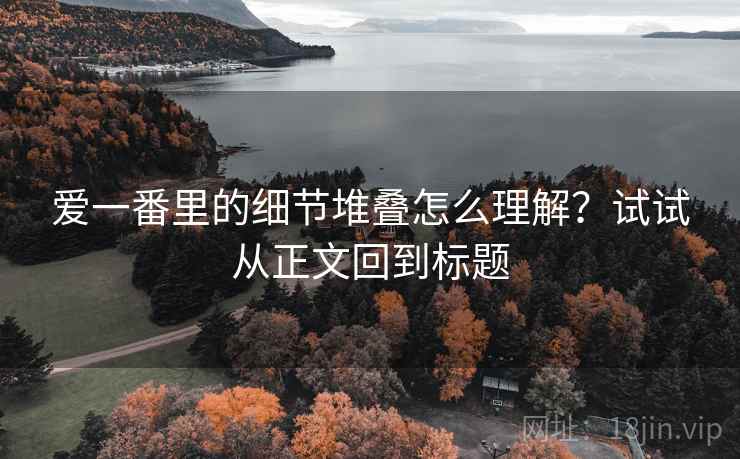 爱一番里的细节堆叠怎么理解？试试从正文回到标题