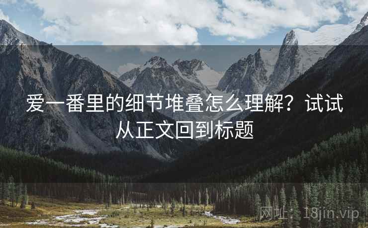 爱一番里的细节堆叠怎么理解？试试从正文回到标题