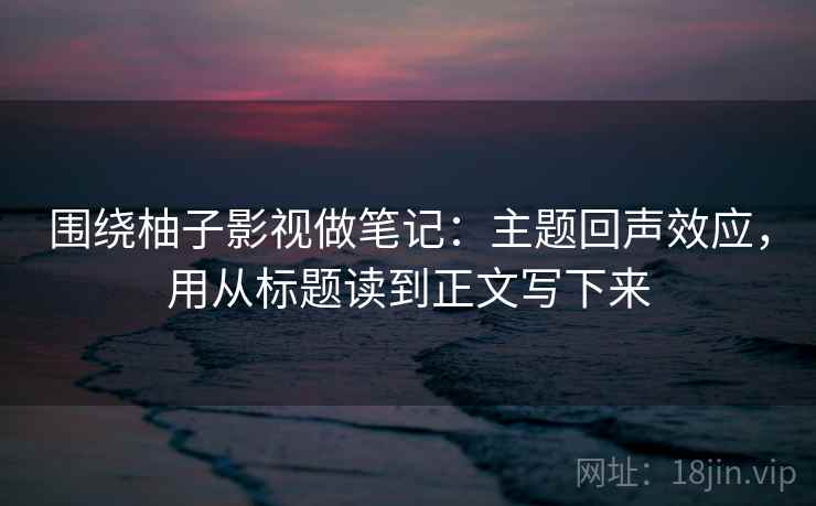 围绕柚子影视做笔记：主题回声效应，用从标题读到正文写下来