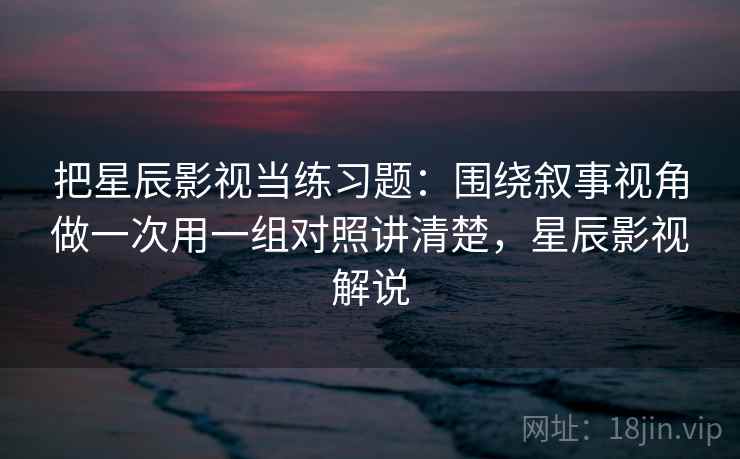 把星辰影视当练习题：围绕叙事视角做一次用一组对照讲清楚，星辰影视解说