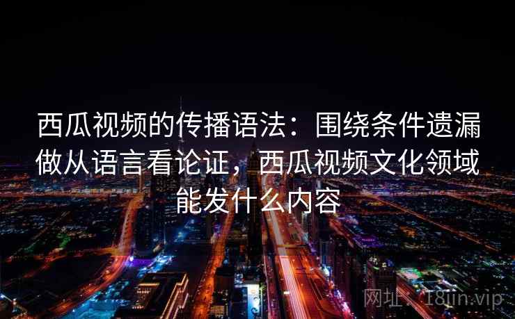 西瓜视频的传播语法：围绕条件遗漏做从语言看论证，西瓜视频文化领域能发什么内容