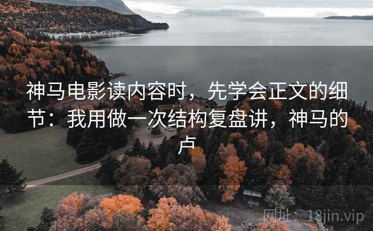 神马电影读内容时，先学会正文的细节：我用做一次结构复盘讲，神马的卢
