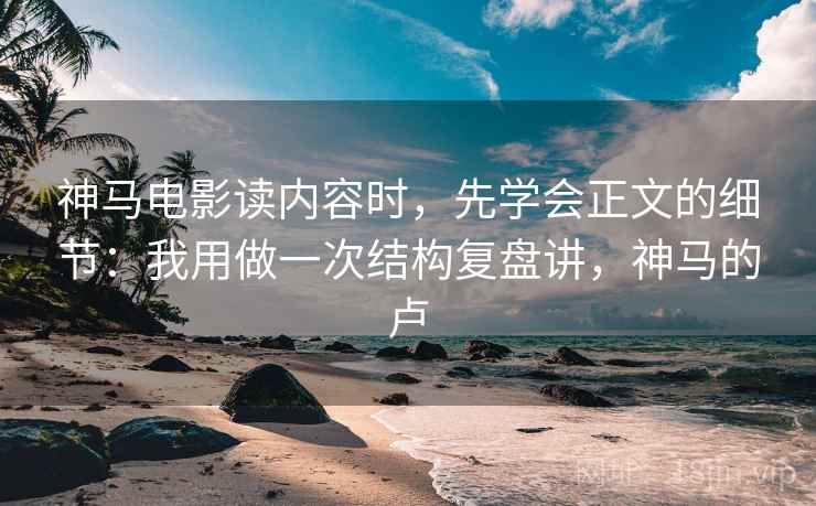 神马电影读内容时，先学会正文的细节：我用做一次结构复盘讲，神马的卢