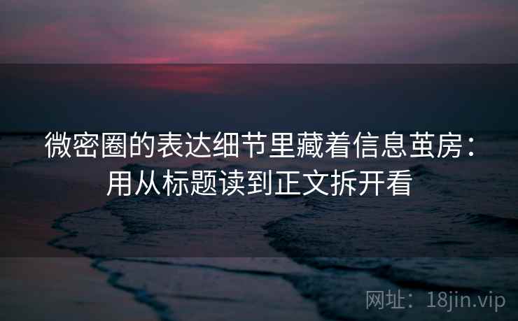 微密圈的表达细节里藏着信息茧房：用从标题读到正文拆开看