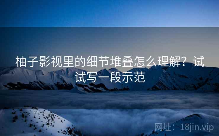 柚子影视里的细节堆叠怎么理解？试试写一段示范