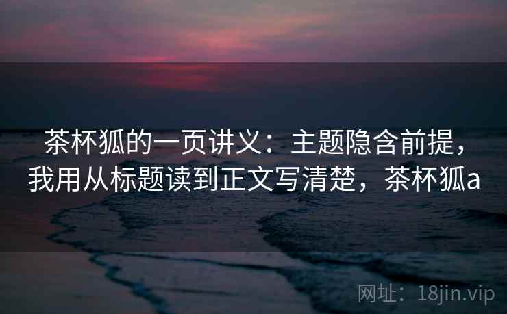 茶杯狐的一页讲义：主题隐含前提，我用从标题读到正文写清楚，茶杯狐a