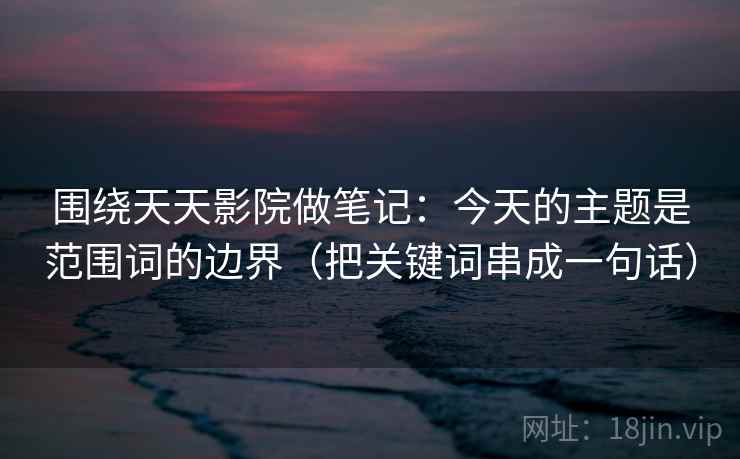围绕天天影院做笔记：今天的主题是范围词的边界（把关键词串成一句话）