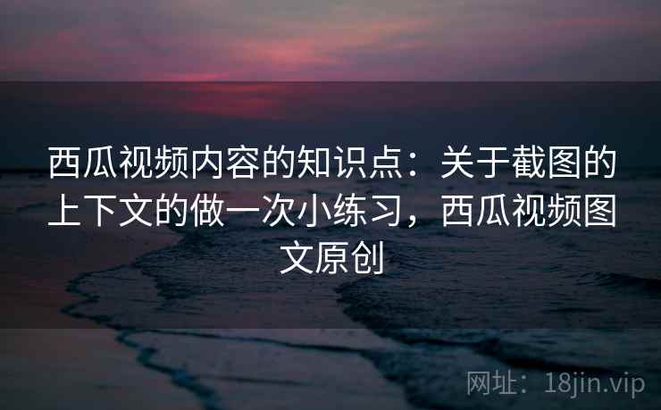 西瓜视频内容的知识点：关于截图的上下文的做一次小练习，西瓜视频图文原创