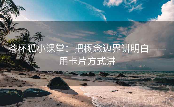 茶杯狐小课堂：把概念边界讲明白——用卡片方式讲