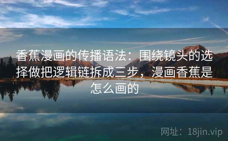 香蕉漫画的传播语法：围绕镜头的选择做把逻辑链拆成三步，漫画香蕉是怎么画的