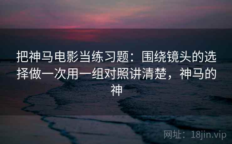 把神马电影当练习题:围绕镜头的选择做一次用一组对照讲清楚,神马的神